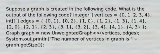 Suppose a graph is created in the following code. What is the output of the following code? Integer[] vertices = (0, 1, 2, 3, 4); int[][] edges = ( {0, 1), (0, 2), (1, 0), (1, 2), (1, 3), (1, 4), (2, 0), (2, 1), (2, 3), (3, 1), (3, 2), (3, 4), (4, 1), (4, 3) }; Graph graph = new UnweightedGraph<>(vertices, edges); System.out.println("The number of vertices in graph is " + graph.getSize());