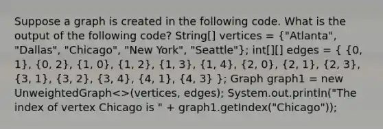 Suppose a graph is created in the following code. What is the output of the following code? String[] vertices = ("Atlanta", "Dallas", "Chicago", "New York", "Seattle"); int[][] edges = ( {0, 1), (0, 2), (1, 0), (1, 2), (1, 3), (1, 4), (2, 0), (2, 1), (2, 3), (3, 1), (3, 2), (3, 4), (4, 1), (4, 3) }; Graph graph1 = new UnweightedGraph<>(vertices, edges); System.out.println("The index of vertex Chicago is " + graph1.getIndex("Chicago"));