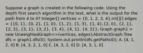 Suppose a graph is created in the following code. Using the depth first search algorithm in the text, what is the output for the path from 4 to 0? Integer[] vertices = (0, 1, 2, 3, 4);int[][] edges = ({0, 1), (0, 2), (1, 0), (1, 2), (1, 3), (1, 4),(2, 0), (2, 1), (2, 3), (3, 1), (3, 2), (3, 4), (4, 1), (4, 3)}; Graph graph1 = new UnweightedGraph .Tree dfs = graph1.dfs(0); System.out.println(dfs.getPath(4)); A. [4, 1, 2, 0] B. [4, 3, 2, 1, 0] C. [4, 3, 2, 0] D. [4, 3, 1, 0]