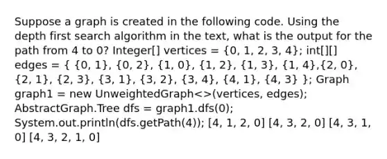 Suppose a graph is created in the following code. Using the depth first search algorithm in the text, what is the output for the path from 4 to 0? Integer[] vertices = (0, 1, 2, 3, 4); int[][] edges = ( {0, 1), (0, 2), (1, 0), (1, 2), (1, 3), (1, 4),(2, 0), (2, 1), (2, 3), (3, 1), (3, 2), (3, 4), (4, 1), (4, 3) }; Graph graph1 = new UnweightedGraph .Tree dfs = graph1.dfs(0); System.out.println(dfs.getPath(4)); [4, 1, 2, 0] [4, 3, 2, 0] [4, 3, 1, 0] [4, 3, 2, 1, 0]