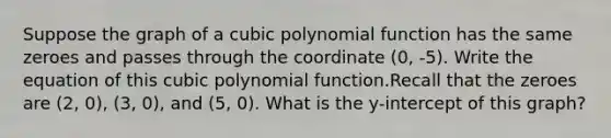 Suppose the graph of a cubic polynomial function has the same zeroes and passes through the coordinate (0, -5). Write the equation of this cubic polynomial function.Recall that the zeroes are (2, 0), (3, 0), and (5, 0). What is the y-intercept of this graph?