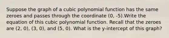 Suppose the graph of a cubic polynomial function has the same zeroes and passes through the coordinate (0, -5).Write the equation of this cubic polynomial function. Recall that the zeroes are (2, 0), (3, 0), and (5, 0). What is the y-intercept of this graph?