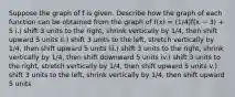 Suppose the graph of f is given. Describe how the graph of each function can be obtained from the graph of f(x) = (1/4)f(x − 3) + 5 i.) shift 3 units to the right, shrink vertically by 1/4, then shift upward 5 units ii.) shift 3 units to the left, stretch vertically by 1/4, then shift upward 5 units iii.) shift 3 units to the right, shrink vertically by 1/4, then shift downward 5 units iv.) shift 3 units to the right, stretch vertically by 1/4, then shift upward 5 units v.) shift 3 units to the left, shrink vertically by 1/4, then shift upward 5 units