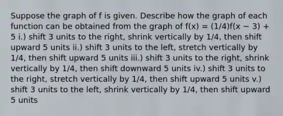 Suppose the graph of f is given. Describe how the graph of each function can be obtained from the graph of f(x) = (1/4)f(x − 3) + 5 i.) shift 3 units to the right, shrink vertically by 1/4, then shift upward 5 units ii.) shift 3 units to the left, stretch vertically by 1/4, then shift upward 5 units iii.) shift 3 units to the right, shrink vertically by 1/4, then shift downward 5 units iv.) shift 3 units to the right, stretch vertically by 1/4, then shift upward 5 units v.) shift 3 units to the left, shrink vertically by 1/4, then shift upward 5 units