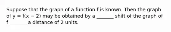 Suppose that the graph of a function f is known. Then the graph of y = ​f(x −​ 2) may be obtained by a​ _______ shift of the graph of f​ _______ a distance of 2 units.