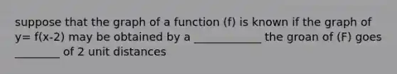 suppose that the graph of a function (f) is known if the graph of y= f(x-2) may be obtained by a ____________ the groan of (F) goes ________ of 2 unit distances