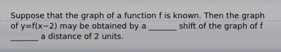 Suppose that the graph of a function f is known. Then the graph of y=​f(x−​2) may be obtained by a​ _______ shift of the graph of f​ _______ a distance of 2 units.