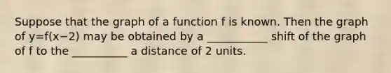 Suppose that the graph of a function f is known. Then the graph of y=​f(x−​2) may be obtained by a ___________ shift of the graph of f to the __________ a distance of 2 units.