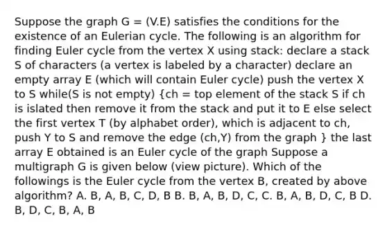 Suppose the graph G = (V.E) satisfies the conditions for the existence of an Eulerian cycle. The following is an algorithm for finding Euler cycle from the vertex X using stack: declare a stack S of characters (a vertex is labeled by a character) declare an empty array E (which will contain Euler cycle) push the vertex X to S while(S is not empty) (ch = top element of the stack S if ch is islated then remove it from the stack and put it to E else select the first vertex T (by alphabet order), which is adjacent to ch, push Y to S and remove the edge (ch,Y) from the graph ) the last array E obtained is an Euler cycle of the graph Suppose a multigraph G is given below (view picture). Which of the followings is the Euler cycle from the vertex B, created by above algorithm? A. B, A, B, C, D, B B. B, A, B, D, C, C. B, A, B, D, C, B D. B, D, C, B, A, B