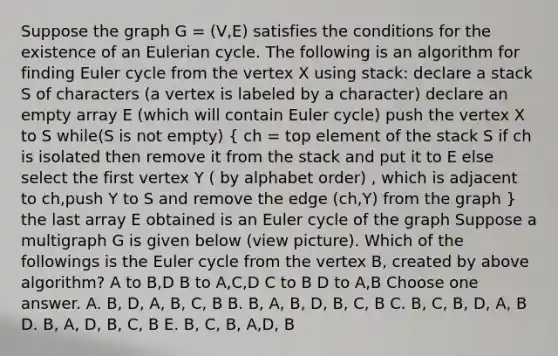 Suppose the graph G = (V,E) satisfies the conditions for the existence of an Eulerian cycle. The following is an algorithm for finding Euler cycle from the vertex X using stack: declare a stack S of characters (a vertex is labeled by a character) declare an empty array E (which will contain Euler cycle) push the vertex X to S while(S is not empty) ( ch = top element of the stack S if ch is isolated then remove it from the stack and put it to E else select the first vertex Y ( by alphabet order) , which is adjacent to ch,push Y to S and remove the edge (ch,Y) from the graph ) the last array E obtained is an Euler cycle of the graph Suppose a multigraph G is given below (view picture). Which of the followings is the Euler cycle from the vertex B, created by above algorithm? A to B,D B to A,C,D C to B D to A,B Choose one answer. A. B, D, A, B, C, B B. B, A, B, D, B, C, B C. B, C, B, D, A, B D. B, A, D, B, C, B E. B, C, B, A,D, B