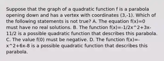 Suppose that the graph of a quadratic function f is a parabola opening down and has a vertex with coordinates (3,-1). Which of the following statements is not true? A. The equation f(x)=0 must have no real solutions. B. The function f(x)=-1/2x^2+3x-11/2 is a possible quadratic function that describes this parabola. C. The value f(0) must be negative. D. The function f(x)=-x^2+6x-8 is a possible quadratic function that describes this parabola.