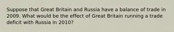 Suppose that Great Britain and Russia have a balance of trade in 2009. What would be the effect of Great Britain running a trade deficit with Russia in 2010?