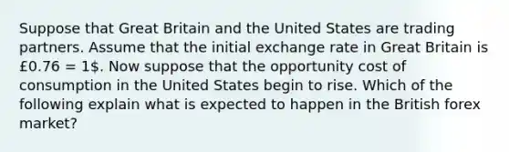 Suppose that Great Britain and the United States are trading partners. Assume that the initial exchange rate in Great Britain is £0.76 = 1. Now suppose that the opportunity cost of consumption in the United States begin to rise. Which of the following explain what is expected to happen in the British forex market?