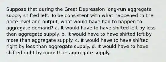 Suppose that during the Great Depression long-run aggregate supply shifted left. To be consistent with what happened to the price level and output, what would have had to happen to aggregate demand? a. It would have to have shifted left by less than aggregate supply. b. It would have to have shifted left by more than aggregate supply. c. It would have to have shifted right by less than aggregate supply. d. It would have to have shifted right by more than aggregate supply.