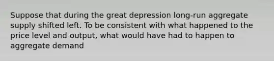 Suppose that during the great depression long-run aggregate supply shifted left. To be consistent with what happened to the price level and output, what would have had to happen to aggregate demand