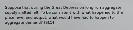 Suppose that during the Great Depression long-run aggregate supply shifted left. To be consistent with what happened to the price level and output, what would have had to happen to aggregate demand? (SLO)