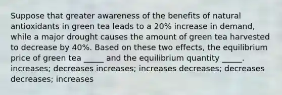 Suppose that greater awareness of the benefits of natural antioxidants in green tea leads to a 20% increase in demand, while a major drought causes the amount of green tea harvested to decrease by 40%. Based on these two effects, the equilibrium price of green tea _____ and the equilibrium quantity _____. increases; decreases increases; increases decreases; decreases decreases; increases