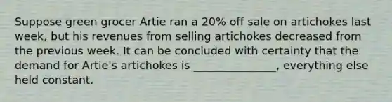 Suppose green grocer Artie ran a 20% off sale on artichokes last week, but his revenues from selling artichokes decreased from the previous week. It can be concluded with certainty that the demand for Artie's artichokes is _______________, everything else held constant.