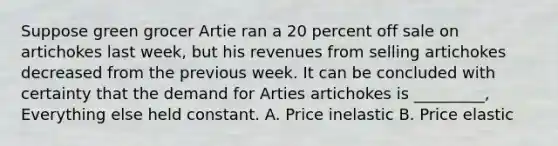 Suppose green grocer Artie ran a 20 percent off sale on artichokes last week, but his revenues from selling artichokes decreased from the previous week. It can be concluded with certainty that the demand for Arties artichokes is _________, Everything else held constant. A. Price inelastic B. Price elastic