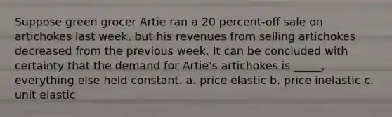 Suppose green grocer Artie ran a 20 percent-off sale on artichokes last week, but his revenues from selling artichokes decreased from the previous week. It can be concluded with certainty that the demand for Artie's artichokes is _____, everything else held constant. a. price elastic b. price inelastic c. unit elastic