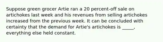 Suppose green grocer Artie ran a 20 percent-off sale on artichokes last week and his revenues from selling artichokes increased from the previous week. It can be concluded with certainty that the demand for Artie's artichokes is _____, everything else held constant.