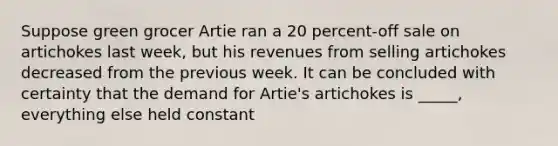 Suppose green grocer Artie ran a 20 percent-off sale on artichokes last week, but his revenues from selling artichokes decreased from the previous week. It can be concluded with certainty that the demand for Artie's artichokes is _____, everything else held constant