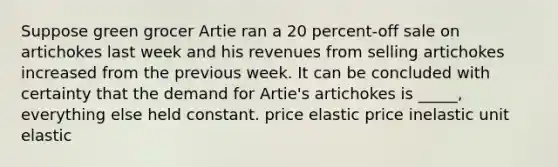 Suppose green grocer Artie ran a 20 percent-off sale on artichokes last week and his revenues from selling artichokes increased from the previous week. It can be concluded with certainty that the demand for Artie's artichokes is _____, everything else held constant. price elastic price inelastic unit elastic