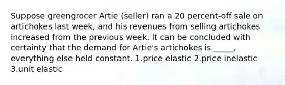 Suppose greengrocer Artie (seller) ran a 20 percent-off sale on artichokes last week, and his revenues from selling artichokes increased from the previous week. It can be concluded with certainty that the demand for Artie's artichokes is _____, everything else held constant. 1.price elastic 2.price inelastic 3.unit elastic