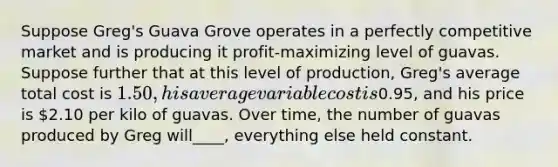 Suppose Greg's Guava Grove operates in a perfectly competitive market and is producing it profit-maximizing level of guavas. Suppose further that at this level of production, Greg's average total cost is 1.50, his average variable cost is0.95, and his price is 2.10 per kilo of guavas. Over time, the number of guavas produced by Greg will____, everything else held constant.