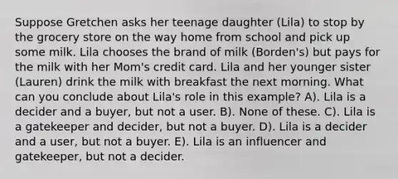 Suppose Gretchen asks her teenage daughter (Lila) to stop by the grocery store on the way home from school and pick up some milk. Lila chooses the brand of milk (Borden's) but pays for the milk with her Mom's credit card. Lila and her younger sister (Lauren) drink the milk with breakfast the next morning. What can you conclude about Lila's role in this example? A). Lila is a decider and a buyer, but not a user. B). None of these. C). Lila is a gatekeeper and decider, but not a buyer. D). Lila is a decider and a user, but not a buyer. E). Lila is an influencer and gatekeeper, but not a decider.