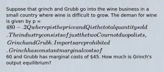 Suppose that grinch and Grubb go into the wine business in a small country where wine is difficult to grow. The deman for wine is given by p = 480 -.2Q where p is the price and Q is the total quantity sold. The industry consists of just the two Cournot duopolists, Grinch and Grubb. Imports are prohibited. Grinch has constant marginal costs of60 and Grubb has marginal costs of 45. How much is Grinch's output equilibrium?