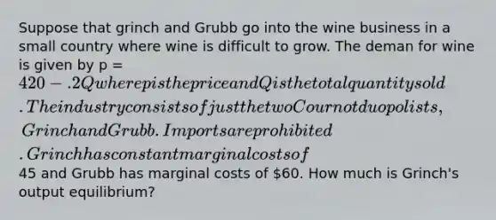 Suppose that grinch and Grubb go into the wine business in a small country where wine is difficult to grow. The deman for wine is given by p = 420 - .2Q where p is the price and Q is the total quantity sold. The industry consists of just the two Cournot duopolists, Grinch and Grubb. Imports are prohibited. Grinch has constant marginal costs of45 and Grubb has marginal costs of 60. How much is Grinch's output equilibrium?