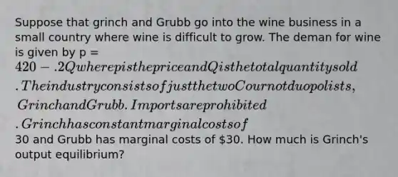 Suppose that grinch and Grubb go into the wine business in a small country where wine is difficult to grow. The deman for wine is given by p = 420 - .2Q where p is the price and Q is the total quantity sold. The industry consists of just the two Cournot duopolists, Grinch and Grubb. Imports are prohibited. Grinch has constant marginal costs of30 and Grubb has marginal costs of 30. How much is Grinch's output equilibrium?