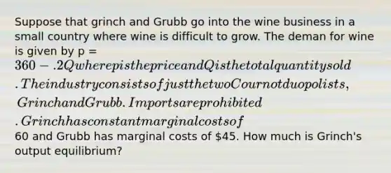 Suppose that grinch and Grubb go into the wine business in a small country where wine is difficult to grow. The deman for wine is given by p = 360 - .2Q where p is the price and Q is the total quantity sold. The industry consists of just the two Cournot duopolists, Grinch and Grubb. Imports are prohibited. Grinch has constant marginal costs of60 and Grubb has marginal costs of 45. How much is Grinch's output equilibrium?