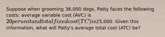 Suppose when grooming 36,000 dogs, Patty faces the following costs: average variable cost (AVC) is 20 per unit and total fixed cost (TC) is25,000. Given this information, what will Patty's average total cost (ATC) be?