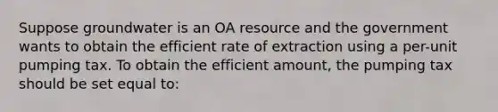 Suppose groundwater is an OA resource and the government wants to obtain the efficient rate of extraction using a per-unit pumping tax. To obtain the efficient amount, the pumping tax should be set equal to: