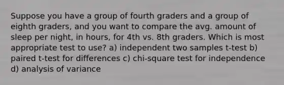 Suppose you have a group of fourth graders and a group of eighth graders, and you want to compare the avg. amount of sleep per night, in hours, for 4th vs. 8th graders. Which is most appropriate test to use? a) independent two samples t-test b) paired t-test for differences c) chi-square test for independence d) analysis of variance