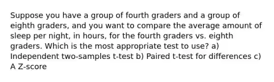 Suppose you have a group of fourth graders and a group of eighth graders, and you want to compare the average amount of sleep per night, in hours, for the fourth graders vs. eighth graders. Which is the most appropriate test to use? a) Independent two‐samples t‐test b) Paired t‐test for differences c) A Z‐score