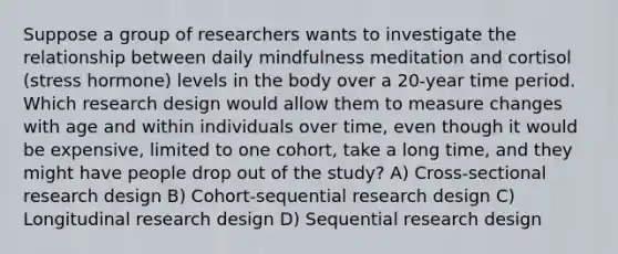 Suppose a group of researchers wants to investigate the relationship between daily mindfulness meditation and cortisol (stress hormone) levels in the body over a 20-year time period. Which research design would allow them to measure changes with age and within individuals over time, even though it would be expensive, limited to one cohort, take a long time, and they might have people drop out of the study? A) Cross-sectional research design B) Cohort-sequential research design C) Longitudinal research design D) Sequential research design