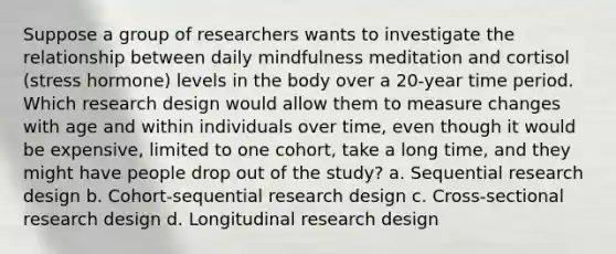 Suppose a group of researchers wants to investigate the relationship between daily mindfulness meditation and cortisol (stress hormone) levels in the body over a 20-year time period. Which research design would allow them to measure changes with age and within individuals over time, even though it would be expensive, limited to one cohort, take a long time, and they might have people drop out of the study? a. Sequential research design b. Cohort-sequential research design c. Cross-sectional research design d. Longitudinal research design