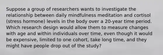 Suppose a group of researchers wants to investigate the relationship between daily mindfulness meditation and cortisol (stress hormone) levels in the body over a 20-year time period. Which research design would allow them to measure changes with age and within individuals over time, even though it would be expensive, limited to one cohort, take long time, and they might have people drop out of the study?