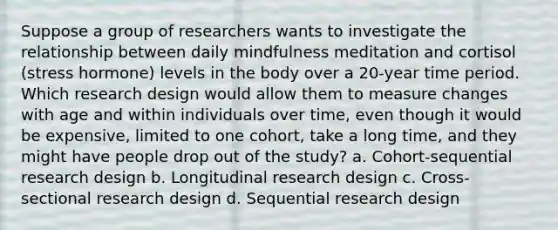 Suppose a group of researchers wants to investigate the relationship between daily mindfulness meditation and cortisol (stress hormone) levels in the body over a 20-year time period. Which research design would allow them to measure changes with age and within individuals over time, even though it would be expensive, limited to one cohort, take a long time, and they might have people drop out of the study? a. Cohort-sequential research design b. Longitudinal research design c. Cross-sectional research design d. Sequential research design