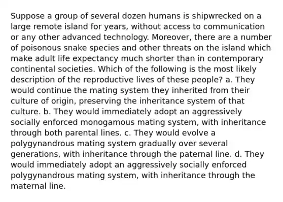 Suppose a group of several dozen humans is shipwrecked on a large remote island for years, without access to communication or any other advanced technology. Moreover, there are a number of poisonous snake species and other threats on the island which make adult life expectancy much shorter than in contemporary continental societies. Which of the following is the most likely description of the reproductive lives of these people? a. They would continue the mating system they inherited from their culture of origin, preserving the inheritance system of that culture. b. They would immediately adopt an aggressively socially enforced monogamous mating system, with inheritance through both parental lines. c. They would evolve a polygynandrous mating system gradually over several generations, with inheritance through the paternal line. d. They would immediately adopt an aggressively socially enforced polygynandrous mating system, with inheritance through the maternal line.