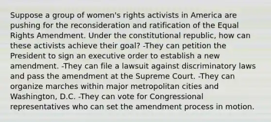 Suppose a group of women's rights activists in America are pushing for the reconsideration and ratification of the Equal Rights Amendment. Under the constitutional republic, how can these activists achieve their goal? -They can petition the President to sign an executive order to establish a new amendment. -They can file a lawsuit against discriminatory laws and pass the amendment at the Supreme Court. -They can organize marches within major metropolitan cities and Washington, D.C. -They can vote for Congressional representatives who can set the amendment process in motion.