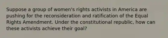 Suppose a group of women's rights activists in America are pushing for the reconsideration and ratification of the Equal Rights Amendment. Under the constitutional republic, how can these activists achieve their goal?