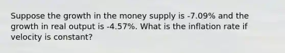 Suppose the growth in the money supply is -7.09% and the growth in real output is -4.57%. What is the inflation rate if velocity is constant?