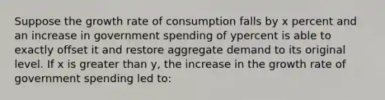 Suppose the growth rate of consumption falls by x percent and an increase in government spending of ypercent is able to exactly offset it and restore aggregate demand to its original level. If x is greater than y, the increase in the growth rate of government spending led to: