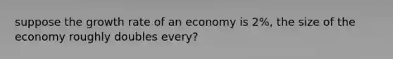 suppose the growth rate of an economy is 2%, the size of the economy roughly doubles every?