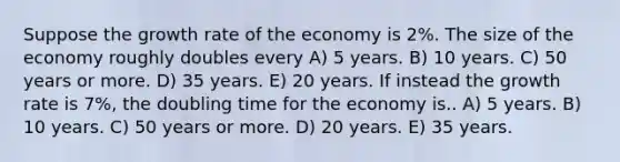 Suppose the growth rate of the economy is 2%. The size of the economy roughly doubles every A) 5 years. B) 10 years. C) 50 years or more. D) 35 years. E) 20 years. If instead the growth rate is 7%, the doubling time for the economy is.. A) 5 years. B) 10 years. C) 50 years or more. D) 20 years. E) 35 years.