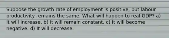 Suppose the growth rate of employment is positive, but labour productivity remains the same. What will happen to real GDP? a) It will increase. b) It will remain constant. c) It will become negative. d) It will decrease.